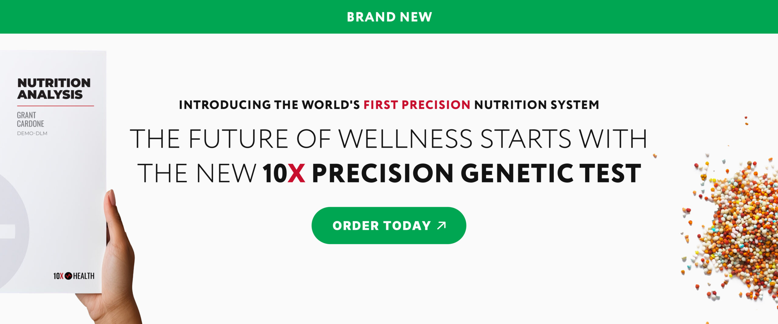 Overhead photo of a custom blend of multivitamin pellets laying on a white background. A hand holds a sample Nutrition Analysis for Grant Cardone. A green banner at the top reads "BRAND NEW" and centrally-located text reads "Introducing the world's first precision nutrition system. The future of wellness starts with the new 10X Precision Genetic Test." A green button reads "Order Today." Click to shop the 10X Precision Genetic Test.