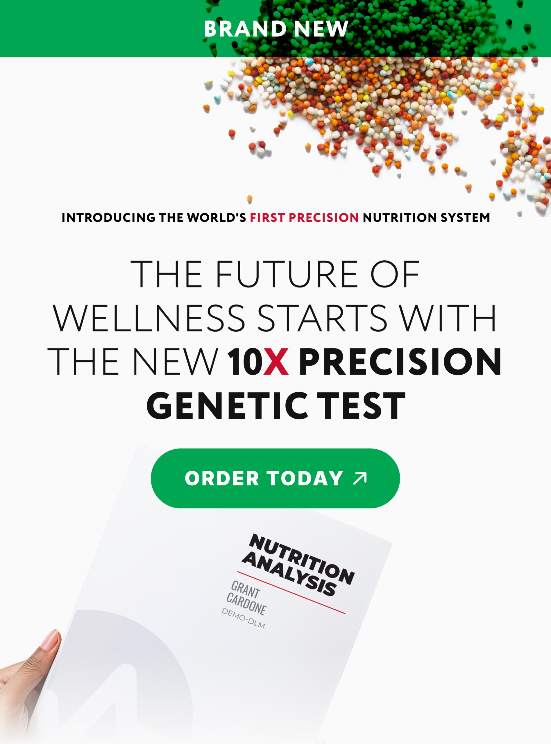 Overhead photo of a custom blend of multivitamin pellets laying on a white background. A hand holds a sample Nutrition Analysis for Grant Cardone. A green banner at the top reads "BRAND NEW" and centrally-located text reads "Introducing the world's first precision nutrition system. The future of wellness starts with the new 10X Precision Genetic Test." A green button reads "Order Today." Click to shop the 10X Precision Genetic Test.