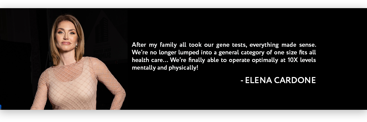 "After my family all took our gene tests, everything made sense. We're no longer lumped into general category of one size fits all health care... We're finally able to operate optimally at 10X levels mentally and physically!" - Elena Cardone "After my family all took our gene tests, everything made sense. We're no longer lumped into general category of one size fits all health care... We're finally able to operate optimally at 10X levels mentally and physically!" - Elena Cardone